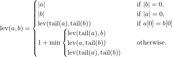 {\displaystyle \qquad \operatorname {lev} (a,b)={\begin{cases}|a|&{\text{ if }}|b|=0,\\|b|&{\text{ if }}|a|=0,\\\operatorname {lev} (\operatorname {tail} (a),\operatorname {tail} (b))&{\text{ if }}a[0]=b[0]\\1+\min {\begin{cases}\operatorname {lev} (\operatorname {tail} (a),b)\\\operatorname {lev} (a,\operatorname {tail} (b))\\\operatorname {lev} (\operatorname {tail} (a),\operatorname {tail} (b))\\\end{cases}}&{\text{ otherwise.}}\end{cases}}}